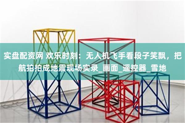 实盘配资网 欢乐时刻：无人机飞手看段子笑飘，把航拍拍成地震现场实录_画面_遥控器_雪地