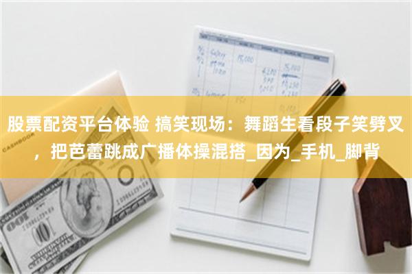 股票配资平台体验 搞笑现场：舞蹈生看段子笑劈叉，把芭蕾跳成广播体操混搭_因为_手机_脚背