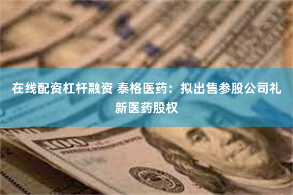 在线配资杠杆融资 泰格医药：拟出售参股公司礼新医药股权