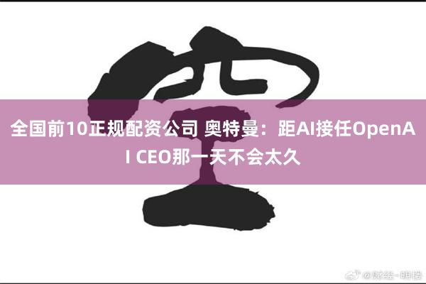 全国前10正规配资公司 奥特曼：距AI接任OpenAI CEO那一天不会太久