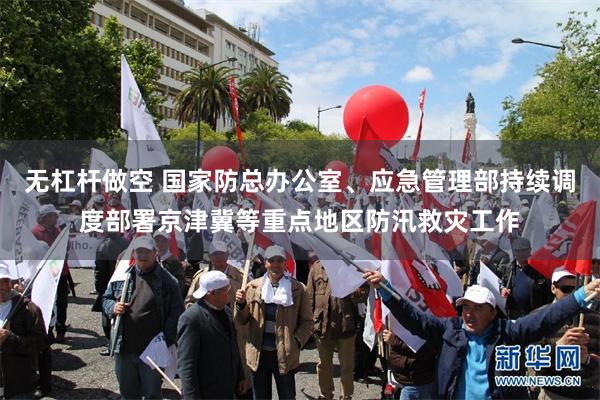 无杠杆做空 国家防总办公室、应急管理部持续调度部署京津冀等重点地区防汛救灾工作
