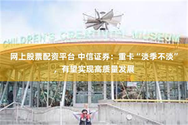 网上股票配资平台 中信证券：重卡“淡季不淡”，有望实现高质量发展