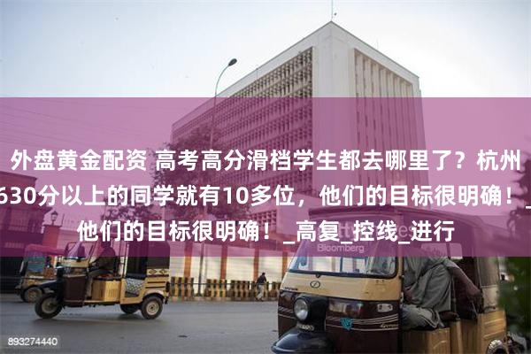 外盘黄金配资 高考高分滑档学生都去哪里了？杭州有学校老师说：630分以上的同学就有10多位，他们的目标很明确！_高复_控线_进行