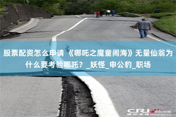 股票配资怎么申请 《哪吒之魔童闹海》无量仙翁为什么要考验哪吒？_妖怪_申公豹_职场