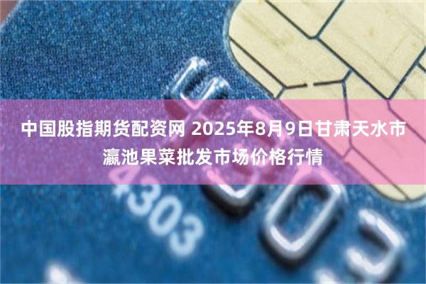 中国股指期货配资网 2025年8月9日甘肃天水市瀛池果菜批发市场价格行情