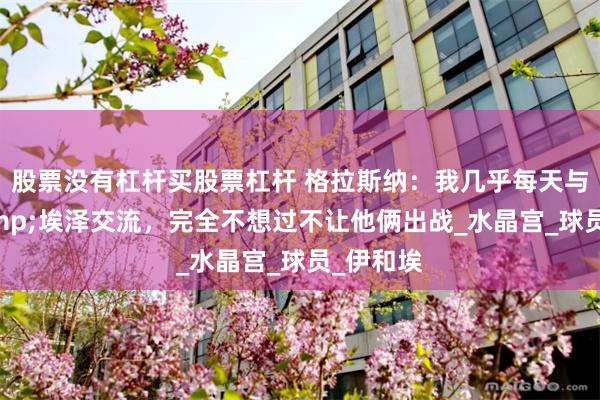 股票没有杠杆买股票杠杆 格拉斯纳：我几乎每天与格伊&埃泽交流，完全不想过不让他俩出战_水晶宫_球员_伊和埃
