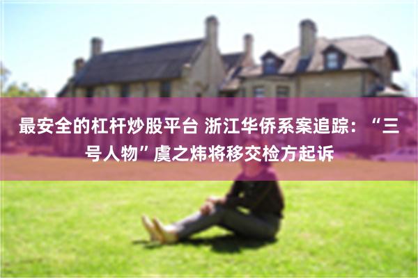 最安全的杠杆炒股平台 浙江华侨系案追踪：“三号人物”虞之炜将移交检方起诉