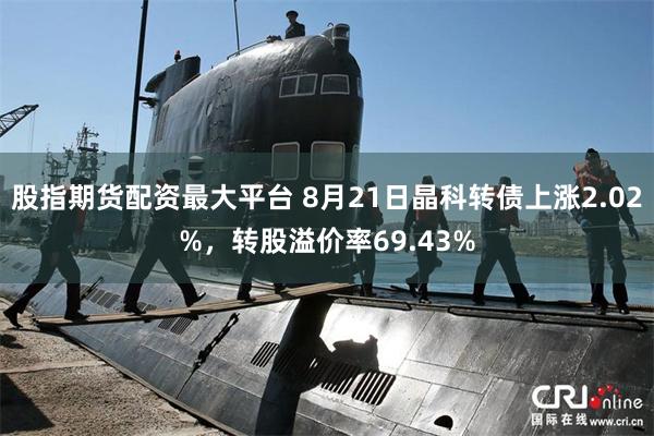 股指期货配资最大平台 8月21日晶科转债上涨2.02%，转股溢价率69.43%