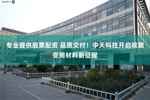 专业提供股票配资 品质交付！中天科技开启核聚变用材料新征程