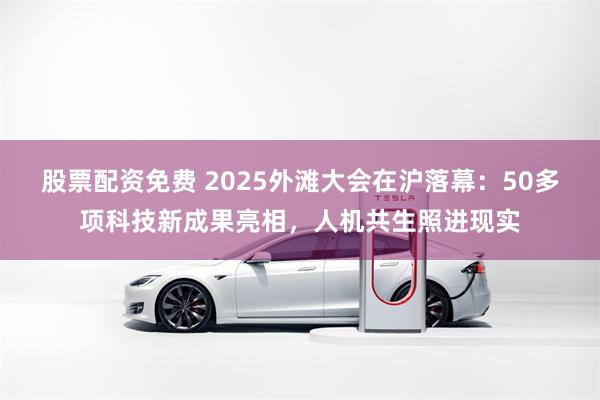 股票配资免费 2025外滩大会在沪落幕：50多项科技新成果亮相，人机共生照进现实