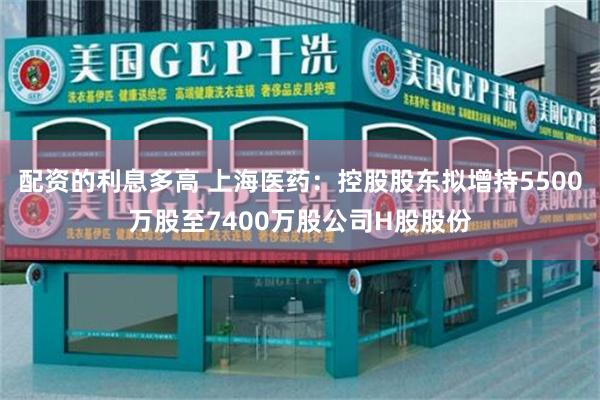 配资的利息多高 上海医药：控股股东拟增持5500万股至7400万股公司H股股份