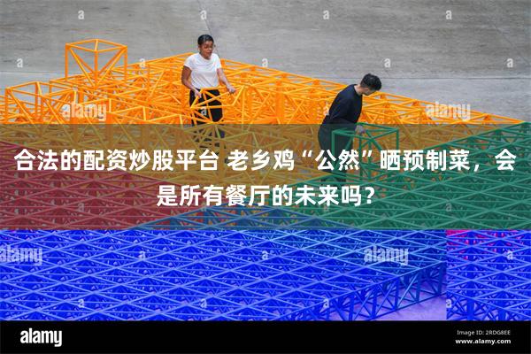 合法的配资炒股平台 老乡鸡“公然”晒预制菜，会是所有餐厅的未来吗？