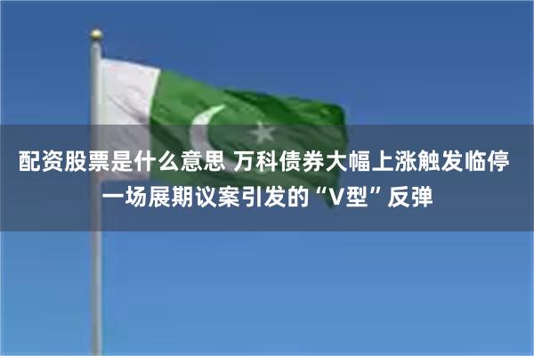 配资股票是什么意思 万科债券大幅上涨触发临停 一场展期议案引发的“V型”反弹