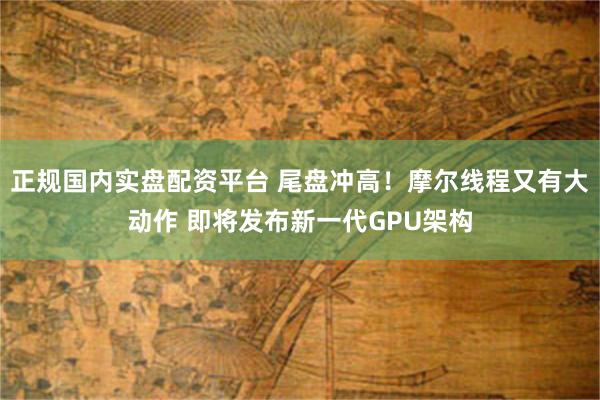正规国内实盘配资平台 尾盘冲高！摩尔线程又有大动作 即将发布新一代GPU架构