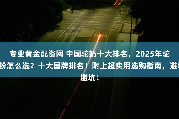 专业黄金配资网 中国驼奶十大排名,2025年驼奶粉怎么选?十大国牌排名!附上超实用选购指南,避坑!