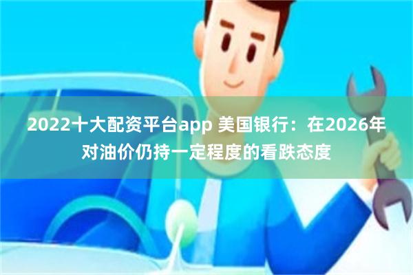 2022十大配资平台app 美国银行：在2026年对油价仍持一定程度的看跌态度