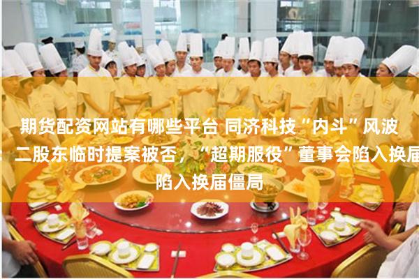 期货配资网站有哪些平台 同济科技“内斗”风波再起：二股东临时提案被否，“超期服役”董事会陷入换届僵局