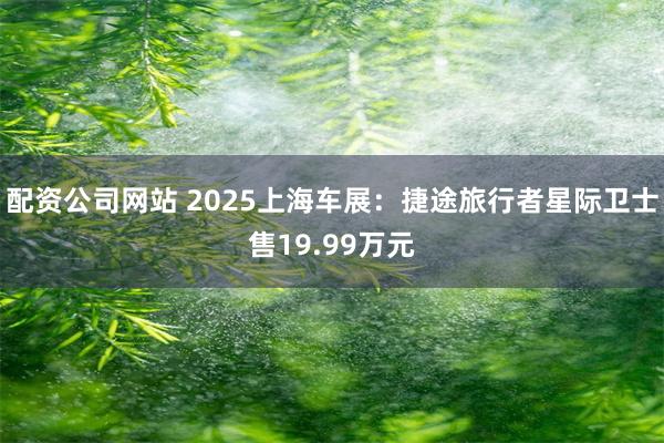 配资公司网站 2025上海车展:捷途旅行者星际卫士售19.99万元