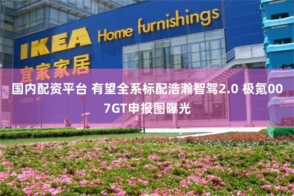 国内配资平台 有望全系标配浩瀚智驾2.0 极氪007GT申报图曝光